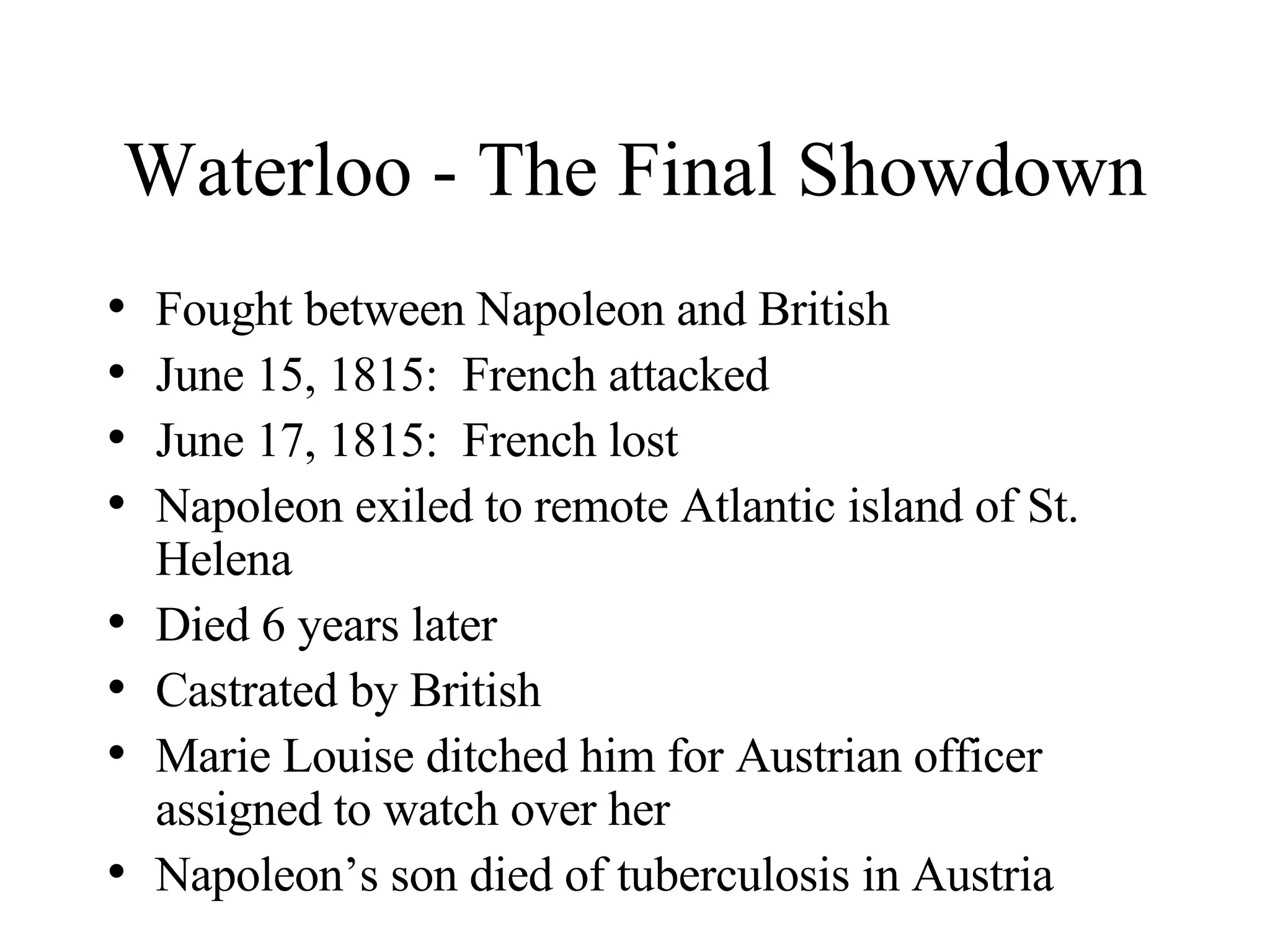 Waterloo - The Final Showdown Fought between Napoleon and British June 15, 1815:  French attacked June 17, 1815:  French lost Napoleon exiled to remote Atlantic island of St. Helena Died 6 years later Castrated by British Marie Louise ditched him for Austrian officer assigned to watch over her Napoleon’s son died of tuberculosis in Austria 