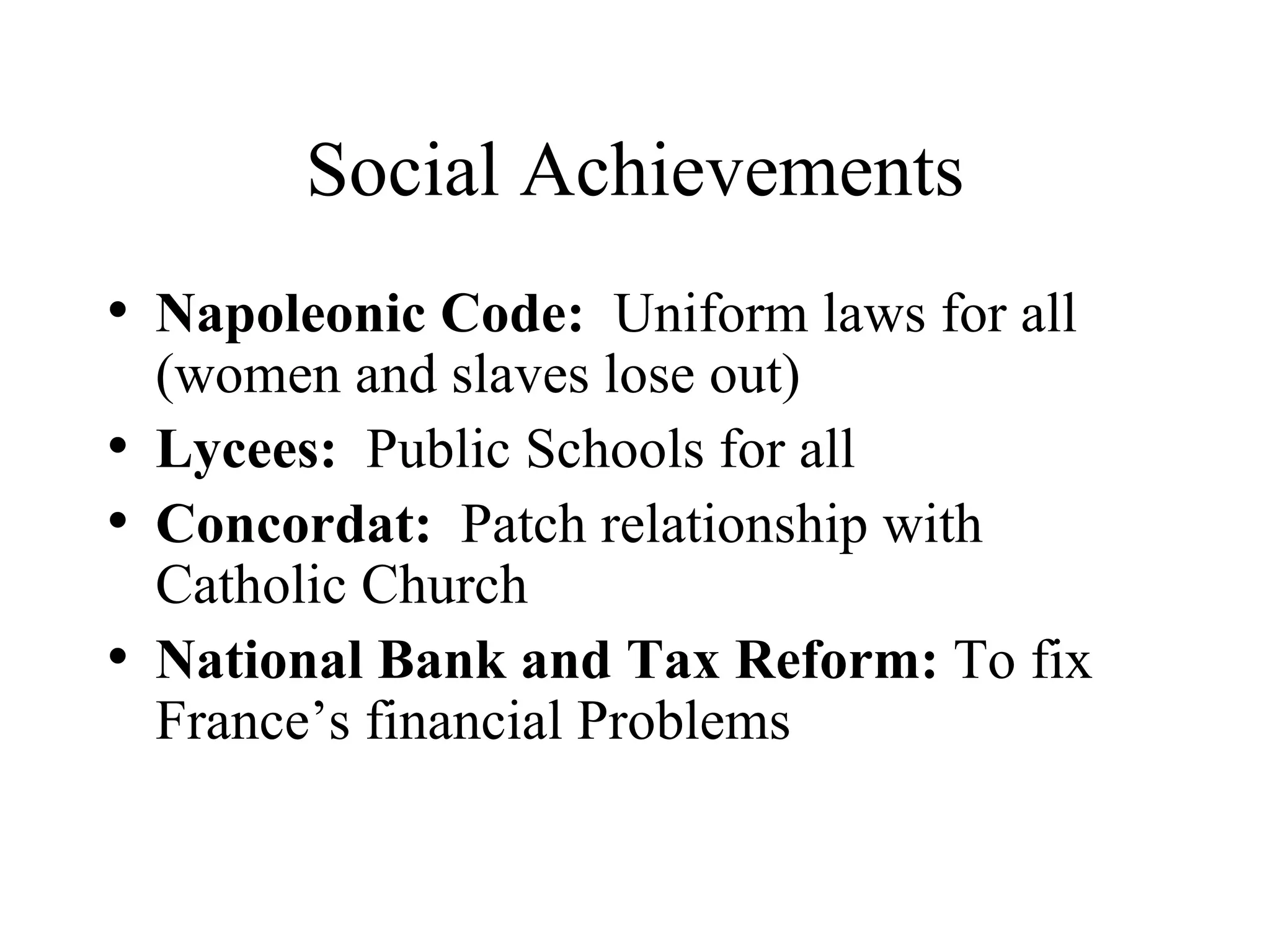 Social Achievements Napoleonic Code:   Uniform laws for all (women and slaves lose out) Lycees:   Public Schools for all Concordat:   Patch relationship with Catholic Church National Bank and Tax Reform:  To fix France’s financial Problems 