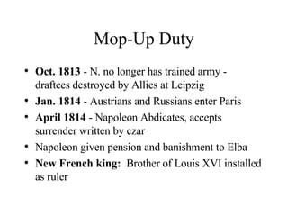 Mop-Up Duty Oct. 1813  - N. no longer has trained army - draftees destroyed by Allies at Leipzig Jan. 1814  - Austrians and Russians enter Paris April 1814  - Napoleon Abdicates, accepts surrender written by czar Napoleon given pension and banishment to Elba New French king:   Brother of Louis XVI installed as ruler 