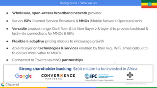 Conﬁdential & Proprietary
| C Squared
Background / Who we are
5
Strong shareholder backing: $100 million to be invested in Africa
● Wholesale, open-access broadband network provider
● Serves ISPs (Internet Service Providers) & MNOs (Mobile Network Operators) only
● Versatile product range: Dark ﬁber, & Lit ﬁber (layer 2 & layer 3) to provide backhaul &
last-mile connections for MNOs & ISPs
● Flexible & adaptive pricing models to encourage growth
● Able to layer on technologies & services enabled by ﬁber (e.g., WiFi, small cells, etc)
to deliver more value to MNOs
● Connected to Towers via MNO partnerships
 