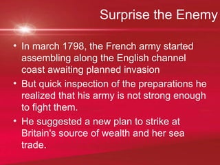 Surprise the Enemy In march 1798, the French army started assembling along the English channel coast awaiting planned invasion But quick inspection of the preparations he realized that his army is not strong enough to fight them. He suggested a new plan to strike at Britain's source of wealth and her sea trade.  