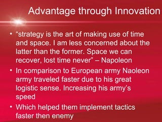 Advantage through Innovation “ strategy is the art of making use of time and space. I am less concerned about the latter than the former. Space we can recover, lost time never” – Napoleon  In comparison to European army Naoleon army traveled faster due to his great logistic sense. Increasing his army’s speed Which helped them implement tactics faster then enemy 