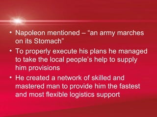 Napoleon mentioned – “an army marches on its Stomach”  To properly execute his plans he managed to take the local people’s help to supply him provisions He created a network of skilled and mastered man to provide him the fastest and most flexible logistics support 