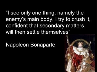 “ I see only one thing, namely the enemy’s main body. I try to crush it, confident that secondary matters will then settle themselves” Napoleon Bonaparte 
