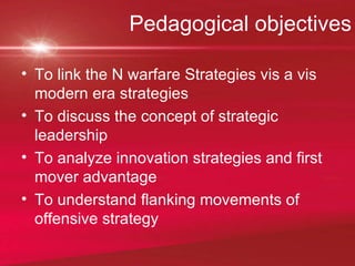 Pedagogical objectives To link the N warfare Strategies vis a vis modern era strategies To discuss the concept of strategic leadership To analyze innovation strategies and first mover advantage To understand flanking movements of offensive strategy 