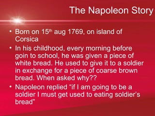 The Napoleon Story Born on 15 th  aug 1769, on island of Corsica  In his childhood, every morning before goin to school, he was given a piece of white bread. He used to give it to a soldier in exchange for a piece of coarse brown bread. When asked why?? Napoleon replied “if I am going to be a soldier I must get used to eating soldier’s bread” 