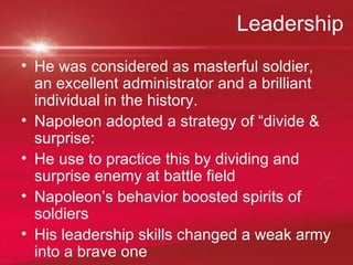 Leadership  He was considered as masterful soldier, an excellent administrator and a brilliant individual in the history. Napoleon adopted a strategy of “divide & surprise:  He use to practice this by dividing and surprise enemy at battle field  Napoleon’s behavior boosted spirits of soldiers  His leadership skills changed a weak army into a brave one 