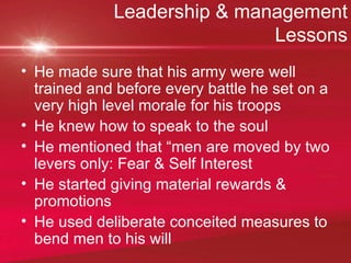 Leadership & management Lessons He made sure that his army were well trained and before every battle he set on a very high level morale for his troops He knew how to speak to the soul He mentioned that “men are moved by two levers only: Fear & Self Interest He started giving material rewards & promotions He used deliberate conceited measures to bend men to his will 