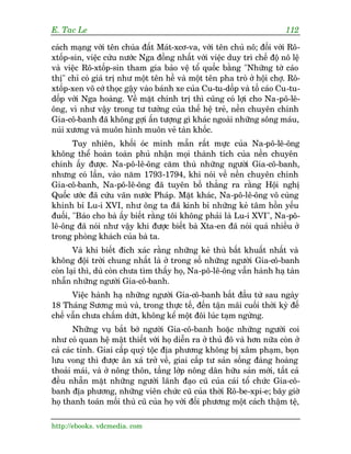 E. Tac Le                                                                112

caách maång vúái tïn chuáa àêët Maát-xcú-va, vúái tïn chuã nö; àöëi vúái Rö-
xtöëp-sin, viïåc cûáu nûúác Nga àöìng nhêët vúái viïåc duy trò chïë àöå nö lïå
vaâ viïåc Rö-xtöëp-sin tham gia baão vïå töí quöëc bùçng "Nhûäng túâ caáo
thõ" chó coá giaá trõ nhû möåt tïn hïì vaâ möåt tïn pha troâ úã höåi chúå. Rö-
xtöëp-xen vö cúá thoåc gêåy vaâo baánh xe cuãa Cu-tu-döëp vaâ töë caáo Cu-tu-
döëp vúái Nga hoaâng. Vïì mùåt chñnh trõ thò cuäng coá lúåi cho Na-pö-lï-
öng, vò nhû vêåy trong tû tûúãng cuãa thïë hïå treã, nïìn chuyïn chñnh
Gia-cö-banh àaä khöng gúåi êën tûúång gò khaác ngoaâi nhûäng söng maáu,
nuái xûúng vaâ muön hònh muön veã taân khöëc.
       Tuy nhiïn, khöëi oác minh mêîn rêët mûåc cuãa Na-pö-lï-öng
khöng thïí hoaân toaân phuã nhêån moåi thaânh tñch cuãa nïìn chuyïn
chñnh êëy àûúåc. Na-pö-lï-öng cùm thuâ nhûäng ngûúâi Gia-cö-banh,
nhûng coá lêìn, vaâo nùm 1793-1794, khi noái vïì nïìn chuyïn chñnh
Gia-cö-banh, Na-pö-lï-öng àaä tuyïn böë thùèng ra rùçng Höåi nghõ
Quöëc ûúác àaä cûáu vaän nûúác Phaáp. Mùåt khaác, Na-pö-lï-öng vö cuâng
khinh bó Lu-i XVI, nhû öng ta àaä kinh bó nhûäng keã têm höìn yïëu
àuöëi, "Baáo cho baâ êëy biïët rùçng töi khöng phaãi laâ Lu-i XVI", Na-pö-
lï-öng àaä noái nhû vêåy khi àûúåc biïët baâ Xta-en àaä noái quaá nhiïìu úã
trong phoâng khaách cuãa baâ ta.
       Vaâ khi biïët àñch xaác rùçng nhûäng keã thuâ bêët khuêët nhêët vaâ
khöng àöåi trúâi chung nhêët laâ úã trong söë nhûäng ngûúâi Gia-cö-banh
coân laåi thò, duâ coân chûa tòm thêëy hoå, Na-pö-lï-öng vêîn haânh haå taân
nhêîn nhûäng ngûúâi Gia-cö-banh.
      Viïåc haânh haå nhûäng ngûúâi Gia-cö-banh bùæt àêìu tûâ sau ngaây
18 Thaáng Sûúng muâ vaâ, trong thûåc tïë, àïën têån maäi cuöëi thúâi kyâ àïë
chïë vêîn chûa chêëm dûát, khöng kïí möåt àöi luác taåm ngûâng.
        Nhûäng vuå bùæt búá ngûúâi Gia-cö-banh hoùåc nhûäng ngûúâi coi
nhû coá quan hïå mêåt thiïët vúái hoå diïîn ra úã thuã àö vaâ hún nûäa coân úã
caã caác tónh. Giai cêëp quyá töåc àõa phûúng khöng bõ xêm phaåm, boån
lûu vong thò àûúåc ên xaá trúã vïì, giai cêëp tû saãn söëng àaâng hoaâng
thoaãi maái, vaâ úã nöng thön, têìng lúáp nöng dên hûäu saãn múái, têët caã
àïìu nhùén mùåt nhûäng ngûúâi laänh àaåo cuä cuãa caái töí chûác Gia-cö-
banh àõa phûúng, nhûäng viïn chûác cuä cuãa thúâi Rö-be-xpi-e; bêy giúâ
hoå thanh toaán möëi thuâ cuä cuãa hoå vúái àöëi phûúng möåt caách thêåm tïå,

http://ebooks. vdcmedia. com
 