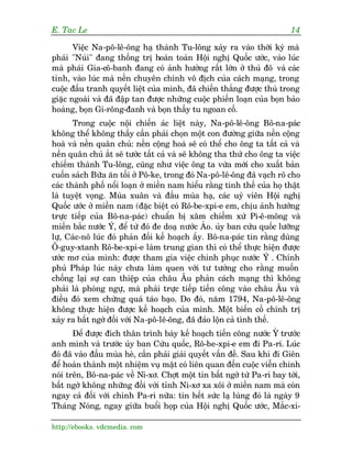 E. Tac Le                                                                 14

       Viïåc Na-pö-lï-öng haå thaânh Tu-löng xaãy ra vaâo thúâi kyâ maâ
phaái "Nuái" àang thöëng trõ hoaân toaân Höåi nghõ Quöëc ûúác, vaâo luác
maâ phaái Gia-cö-banh àang coá aãnh hûúãng rêët lúán úã thuã àö vaâ caác
tónh, vaâo luác maâ nïìn chuyïn chñnh vö àõch cuãa caách maång, trong
cuöåc àêëu tranh quyïët liïåt cuãa mònh, àaä chiïën thùæng àûúåc thuâ trong
giùåc ngoaâi vaâ àaä àêåp tan àûúåc nhûäng cuöåc phiïën loaån cuãa boån baão
hoaâng, boån Gi-röng-àanh vaâ boån thêìy tu ngoan cöë.
       Trong cuöåc nöåi chiïën aác liïåt naây, Na-pö-lï-öng Bö-na-paác
khöng thïí khöng thêëy cêìn phaãi choån möåt con àûúâng giûäa nïìn cöång
hoaâ vaâ nïìn quên chuã: nïìn cöång hoaâ seä coá thïí cho öng ta têët caã vaâ
nïìn quên chuã ùæt seä tûúác têët caã vaâ seä khöng tha thûá cho öng ta viïåc
chiïëm thaânh Tu-löng, cuäng nhû viïåc öng ta vûâa múái cho xuêët baãn
cuöën saách Bûäa ùn töëi úã Pö-ke, trong àoá Na-pö-lï-öng àaä vaåch roä cho
caác thaânh phöë nöíi loaån úã miïìn nam hiïíu rùçng tònh thïë cuãa hoå thêåt
laâ tuyïåt voång. Muâa xuên vaâ àêìu muâa haå, caác uyã viïn Höåi nghõ
Quöëc ûúác úã miïìn nam (àùåc biïåt coá Rö-be-xpi-e em, chõu aãnh hûúãng
trûåc tiïëp cuãa Bö-na-paác) chuêín bõ xêm chiïëm xûá Pi-ï-möng vaâ
miïìn bùæc nûúác Ý, àïí tûâ àoá àe doaå nûúác AÁo. uãy ban cûáu quöëc lûúäng
lûå, Caác-nö luác àoá phaãn àöëi kïë hoaåch êëy. Bö-na-paác tin rùçng duâng
Ö-guy-xtanh Rö-be-xpi-e laâm trung gian thò coá thïí thûåc hiïån àûúåc
ûúác mú cuãa mònh: àûúåc tham gia viïåc chinh phuåc nûúác Ý . Chñnh
phuã Phaáp luác naây chûa laâm quen vúái tû tûúãng cho rùçng muöën
chöëng laåi sûå can thiïåp cuãa chêu Êu phaãn caách maång thò khöng
phaãi laâ phoâng ngûå, maâ phaãi trûåc tiïëp tiïën cöng vaâo chêu Êu vaâ
àiïìu àoá xem chûâng quaá taáo baåo. Do àoá, nùm 1794, Na-pö-lï-öng
khöng thûåc hiïån àûúåc kïë hoaåch cuãa mònh. Möåt biïën cöë chñnh trõ
xaãy ra bêët ngúâ àöëi vúái Na-pö-lï-öng, àaä àaão löån caã tònh thïë.
       Àïí àûúåc àñch thên trònh baây kïë hoaåch tiïën cöng nûúác YÁ trûúác
anh mònh vaâ trûúác uãy ban Cûáu quöëc, Rö-be-xpi-e em ài Pa-ri. Luác
àoá àaä vaâo àêìu muâa heâ, cêìn phaãi giaãi quyïët vêën àïì. Sau khi ài Giïn
àïí hoaân thaânh möåt nhiïåm vuå mêåt coá liïn quan àïën cuöåc viïîn chinh
noái trïn, Bö-na-paác vïì Ni-xú. Chúåt möåt tin bêët ngúâ tûâ Pa-ri bay túái,
bêët ngúâ khöng nhûäng àöëi vúái tónh Ni-xú xa xöi úã miïìn nam maâ coân
ngay caã àöëi vúái chñnh Pa-ri nûäa: tin hïët sûác laå luâng àoá laâ ngaây 9
Thaáng Noáng, ngay giûäa buöíi hoåp cuãa Höåi nghõ Quöëc ûúác, Mùæc-xi-

http://ebooks. vdcmedia. com
 