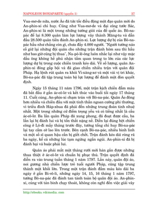 NAPOLEON BONAPARTE (quyïín 1)                                                37

Vua-mú-de nûäa, nûúác AÁo àaä tûác töëc àiïìu àöång möåt àaåo quên múái do
An-phin-xi chó huy. Cuäng nhû Vua-mú-de vaâ àaåi cöng tûúác Saác,
An-phin-xi laâ möåt trong nhûäng tûúáng gioãi cuãa àïë quöëc aáo. Bö-na-
paác àïí laåi 8.300 quên laâm lûåc lûúång vêy thaânh Mùng-tu vaâ dêîn
àêìu 28.500 quên tiïën àaánh An-phin-xi. Lûåc lûúång dûå bõ cuãa Bö-na-
paác hêìu nhû chùèng coân gò, chûa àêìy 4.000 ngûúâi. "Ngûúâi tûúáng naâo
cöë giûä laåi nhûäng àöåi quên cho nhûäng trêån àaánh höm sau thò hêìu
nhû bao giúâ cuäng bõ thua", Na-pö-lï-öng luön nhùæc laåi nhû vêåy mùåc
dêìu öng khöng hïì phuã nhêån têìm quan trong to lúán cuãa caác lûåc
lûúång dûå bõ trong cuöåc chiïën tranh keáo daâi. Vïì söë lûúång, quên An-
phin-xi àöng gêëp böåi vaâ àaä giao chiïën nhiïìu trêån vúái quên àöåi
Phaáp. Haå lïånh ruát quên ra khoãi Vi-xùng-xú vaâ möåt vaâi võ trñ khaác,
Bö-na-paác àaä têåp trung toaân böå lûåc lûúång àïí àaánh möåt àoân quyïët
àõnh.
       Ngaây 15 thaáng 11 nùm 1796, möåt trêån kõch chiïën àêîm maáu
àaä bùæt àêìu úã gêìn aác-cö-lú vaâ kïët thuác vaâo buöíi töëi ngaây 17 thaáng
11. Cuöëi cuâng, An-phin-xi chaåm traán vúái Bö-na-paác. Quên AÁo àöng
hún nhiïìu vaâ chiïën àêëu vúái möåt tinh thêìn ngoan cûúâng phi thûúâng,
vò triïìu àònh Haáp-xbua àaä phaái àïën nhûäng trung àoaân tinh nhuïå
nhêët. Möåt trong nhûäng cûá àiïím troång yïëu vaâ coá tiïëng nhêët laâ cêìu
aác-cö-lú. Ba lêìn quên Phaáp àaä xung phong, àaä àoaåt àûúåc cêìu, ba
lêìn laåi bõ àaánh lui vaâ bõ töín thêët nùång nïì. Diïîn laåi àuáng hïåt chiïën
cöng úã Lö-ài mêëy thaáng trûúác àêy, tûúáng töíng chó huy Bö-na-paác
laåi tay cêìm cúâ lao lïn trûúác. Bïn caånh Bö-na-paác, nhiïìu binh lñnh
vaâ möåt söë sô quan hêåu cêìn bõ giïët chïët. Trêån àaánh keáo daâi roâng raä
ba ngaây, kïí caã nhûäng luác taåm ngûâng ngùæn nguãi. An-phin-xi àaä bõ
àaánh baåi vaâ buöåc phaãi lui.
       Quên aáo phaãi mêët möåt thaáng rûúäi múái haân gùæn àûúåc nhûäng
thua thiïåt úã aác-cö-lú vaâ chuêín bõ phuåc thuâ. Trêån quyïët àõnh àaä
diïîn ra vaâo trung tuêìn thaáng 1 nùm 1797. Lêìn naây, quên àöåi aáo,
noi gûúng nhaâ chiïën lûúåc treã tuöíi ngûúâi Phaáp, cuäng têåp trung
thaânh möåt khöëi lúán. Trong möåt trêån àaánh àêîm maáu keáo daâi ba
ngaây úã gêìn Bi-vö-li, nhûäng ngaây 14, 15, 16 thaáng 1 nùm 1797,
tûúáng Bö-na-paác àaä àaánh tan taânh toaân böå quên àöåi aáo. An-phin-
xi, cuâng vúái taân binh chaåy thoaát, khöng coân nghô àïën viïåc giaãi vêy

http://ebooks. vdcmedia. com
 
