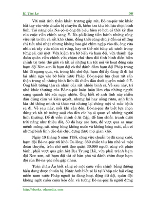 E. Tac Le                                                                   56

       Vúái möåt tinh thêìn khêín trûúng gêëp ruát, Bö-na-paác tûác khùæc
bùæt tay vaâo viïåc chuêín bõ chuyïën ài, kiïím tra taâu beâ, lûåa choån binh
lñnh. Taâi nùng cuãa Na-pö-lï-öng àaä biïíu hiïån roä hún caã thúâi kyâ àêìu
cuãa cuöåc viïîn chinh sang YÁ. Na-pö-lï-öng tiïën haânh nhûäng cöng
viïåc rêët to lúán vaâ rêët khoá khùn, àöìng thúâi cuäng chuá yá àïën caã nhûäng
chi tiïët nhoã nhùåt nhûng khöng bao giúâ chòm ngêåp vaâo àoá, öng vûâa
nhòn caã cêy vûâa nhòn caã rûâng, hay coá thïí noái tûâng caái caânh trong
tûâng caái cêy möåt. Vûâa kiïím tra búâ biïín vaâ haåm àöåi, vûâa thaânh lêåp
àoaân quên viïîn chinh vûâa chùm chuá theo doäi tònh hònh diïîn biïën
chñnh trõ trïn thïë giúái vaâ têët caã nhûäng tin tûác noái vïì hoaåt àöång cuãa
haåm àöåi Nen-xún laâ haåm àöåi coá thïí àaánh àùæm haåm àöåi Phaáp trong
khi ài ngang qua, vaâ, trong khi chúâ àúåi, haåm àöåi êëy àang ài ài laåi
laåi nhòn ngoá vaâo búâ biïín nûúác Phaáp. Bö-na-paác lûåa choån rêët cêín
thêån trong söë nhûäng binh lñnh àaä chiïën àêëu dûúái quyïìn mònh úã YÁ.
Öng biïët tûúâng têån caá nhên cuãa rêët nhiïìu binh sô. Vïì sau naây, trñ
nhúá khaác thûúâng cuãa Bö-na-paác luön luön laâm cho nhûäng ngûúâi
xung quanh hïët sûác ngaåc nhiïn. Öng biïët roä anh lñnh naây chiïën
àêëu duäng caãm vaâ kiïn quyïët, nhûng laåi hay uöëng rûúåu, anh lñnh
kia thò thöng minh vaâ thaáo vaát nhûng laåi choáng mïåt vò mùæc bïånh
sa àò. Vïì sau naây, möîi khi cêìn àïën, Bö-na-paác àaä biïët lûåa choån
àuáng vaâ töët tûâ tûúáng soaái cho àïën caác haå sô quan vaâ nhûäng ngûúâi
lñnh thûúâng. Àïí ài viïîn chinh úã Ai Cêåp, àïí laâm chiïën tranh dûúái
trúâi nùæng nhû thiïu àöët, 50 àöå hay cao hún, àïí vûúåt qua sa maåc
mïnh möng, caát noáng boãng khöng nûúác vaâ khöng boáng maát, cêìn coá
nhûäng binh lñnh deão dai chõu àûång àûúåc moåi gian khöí.
       Ngaây 19 thaáng 5 nùm 1798, cöng viïåc chuêín bõ àaä xong xuöi,
haåm àöåi Bö-na-paác rúâi khoãi Tu-löng. 350 chiïëc taâu lúán nhoã vaâ möåt
àoaân thuyïìn, trïn chúã möåt àaåo quên 30.000 ngûúâi cuâng vúái phaáo
binh, phaãi vûúåt qua gêìn hïët Àõa Trung Haãi, vûâa phaãi traánh haåm
àöåi Nen-xún, caái haåm àöåi têët seä bùæn phaá vaâ àaánh chòm àûúåc haåm
àöåi cuãa Bö-na-paác nïëu gùåp nhau.
       Toaân chêu Êu biïët rùçng coá möåt cuöåc viïîn chinh bùçng àûúâng
biïín àang àûúåc chuêín bõ. Nûúác Anh biïët roä laâ taåi khùæp caác haãi caãng
miïìn nam nûúác Phaáp ngûúâi ta àang hoaåt àöång dûä döåi, quên àöåi
khöng ngúát cuöìn cuöån keáo àïën vaâ tûúáng Bö-na-paác laâ ngûúâi àûáng

http://ebooks. vdcmedia. com
 