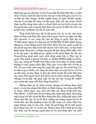 NAPOLEON BONAPARTE (quyïín 2)                                                 35

àaánh gay go cuãa àöåi hêåu vïå maâ Cu-tu-döëp àaä phaãi àiïìu àïën vaâ cêìm
chùæc seä bõ hy sinh àïí yïím höå cho chuã lûåc coá àuã thúâi gian ruát lui Cu-
tu-döëp àaä mêët chûâng 12.000 ngûúâi trong söë ngoát 45.000 ngûúâi,
nhûng Cu-tu-döëp àaä cuâng vúái àöåi quên kiïåt sûác cuãa mònh traánh
àûúåc sûå àêìu haâng nhuåc nhaä vaâ thoaát khoãi sûå truy kñch saát goát cuãa
Na-pö-lï-öng, cuöëi cuâng àaä àûa àûúåc taân quên vïì àïën On-muát, núi
A-lïëch-xan vaâ Phran-xoa àaä coá mùåt úã àoá.
       Tònh hònh nhû sau: kïí caã àöåi quên cêån vïå vaâ caác viïån binh
khaác tûâ Nga múái àiïìu àïën cöång vúái söë quên maâ Cu-tu-döëp vûâa dêîn
àïën On-muát vaâ caác vuâng lên cêån thò töíng söë quên Nga lïn túái
75.000 ngûúâi. Quên aáo cuäng coân tûâ 15.000 àïën 18.000 ngûúâi. Song,
chuáng ta cuäng khöng quïn möåt binh àoaân lúán cuãa quên aáo àaä bõ
Na-pö-lï-öng tiïu diïåt trûúác khi thaânh Viïn thêët thuã, vaâ möåt binh
àoaân khaác àöng hún vaâ àûúåc trang bõ töët hún àang chiïën àêëu úã Vï-
ni-xi vúái quên cuãa Maát-xï-na, ngûúâi ta àaä nhêån àûúåc chó thõ cuãa
Na-pö-lï-öng phaãi queát saåch phña àöng miïìn bùæc yá. Nhû vêåy laâ
quên liïn minh úã quanh On-muát coá chûâng 90.000 ngûúâi laâ nhiïìu.
Tuy vêåy, trong söë 75.000 lñnh Nga coá tïn trïn giêëy, coá nhiïìu ngûúâi
khöng coá mùåt trong chiïën àêëu, àiïìu naây Cu-tu-döëp biïët roä hún ai
hïët. Tûâ sau cuöåc vûúåt söng Àa-nuyáp bêët ngúâ cuãa Na-pö-lï-öng, Cu-
tu-döëp súå giao chiïën, cho rùçng cêìn phaãi tiïëp tuåc cuöåc ruát lui, ruát lui
xa hún nûäa vïì phña àöng vaâ keáo daâi chiïën tranh àïí coá àuã thúâi gian
cho quên Phöí quyïët àõnh dûát khoaát tham chiïën chöëng quên Phaáp.
Nhûng Cu-tu-döëp vêëp phaãi möåt trúã lûåc rêët lúán: hoaâng àïë A-lïëch-
xan muöën múã ngay möåt trêån töíng cöng kñch.
      Khöng hiïíu gò vïì chiïën tranh, nhûng laåi khöng keám haám
danh vaâ coân tin rùçng nhêët àõnh seä àaánh thùæng, tin rùçng nûúác Phöí
seä tham chiïën ngay "sau cuöåc thïì thöët nöíi tiïëng trûúác linh cûäu
Phri-àrñch", A-lïëch-xan chó mú tûúãng àïën töíng cöng kñch. Sa hoaâng
nghô rùçng sau khi mònh àaä àiïìu àöång àïën àêy nhûäng àöåi quên tinh
nhuïå nhû àöåi cêån vïå vaâ röìi àiïìu nhûäng lûåc lûúång maånh meä êëy ài
traánh àoân cuãa àöëi phûúng trong caái àêët miïìn nuái khöën kiïëp naây
haâng thaáng roâng laâ lêín tröën trûúác Na-pö-lï-öng, àoá laâ möåt quyïët
àõnh àaáng xêëu höí vaâ vö tñch sûå. Hoaâng thên Phi-e Àön-gö-ru-cöëp,
cêån thêìn cuãa Sa hoaâng, ngûúâi phuå taá treã tuöíi àûúåc nhaâ vua mïën

http://ebooks. vdcmedia. com
 