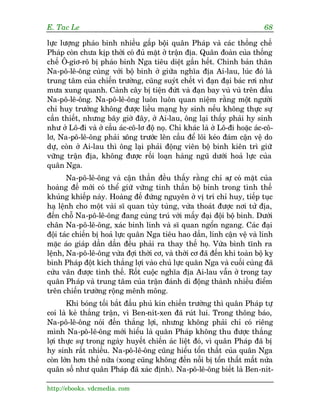E. Tac Le                                                                   68

lûåc lûúång phaáo binh nhiïìu gêëp böåi quên Phaáp vaâ caác thöëng chïë
Phaáp coân chûa kõp thúâi coá àuã mùåt úã trêån àõa. Quên àoaân cuãa thöëng
chïë Ö-giú-rö bõ phaáo binh Nga tiïu diïåt gêìn hïët. Chñnh baãn thên
Na-pö-lï-öng cuâng vúái böå binh úã giûäa nghôa àõa Ai-lau, luác àoá laâ
trung têm cuãa chiïën trûúâng, cuäng suyát chïët vò àaån àaåi baác rúi nhû
mûa xung quanh. Caânh cêy bõ tiïån àûát vaâ àaån bay vuâ vuâ trïn àêìu
Na-pö-lï-öng. Na-pö-lï-öng luön luön quan niïåm rùçng möåt ngûúâi
chó huy trûúãng khöng àûúåc liïìu maång hy sinh nïëu khöng thûåc sûå
cêìn thiïët, nhûng bêy giúâ àêy, úã Ai-lau, öng laåi thêëy phaãi hy sinh
nhû úã Lö-ài vaâ úã cêìu aác-cö-lú àöå noå. Chó khaác laâ úã Lö-ài hoùåc aác-cö-
lú, Na-pö-lï-öng phaãi xöng trûúác lïn cêìu àïí löi keáo àaám cêån vïå do
dûå, coân úã Ai-lau thò öng laåi phaãi àöång viïn böå binh kiïn trò giûä
vûäng trêån àõa, khöng àûúåc röëi loaån haâng nguä dûúái hoaã lûåc cuãa
quên Nga.
       Na-pö-lï-öng vaâ cêån thêìn àïìu thêëy rùçng chó s coá mùåt cuãa
                                                               ûå
hoaâng àïë múái coá thïí giûä vûäng tinh thêìn böå binh trong tònh thïë
khuãng khiïëp naây. Hoaâng àïë àûáng nguyïn úã võ trñ chó huy, tiïëp tuåc
haå lïånh cho möåt vaâi sô quan tuây tuâng, vûâa thoaát àûúåc núi tûã àõa,
àïën chöî Na-pö-lï-öng àang cuâng truá vúái mêëy àaåi àöåi böå binh. Dûúái
chên Na-pö-lï-öng, xaác binh lñnh vaâ sô quan ngöín ngang. Caác àaåi
àöåi taác chiïën bõ hoaã lûåc quên Nga tiïu hao dêìn, lñnh cêån vïå vaâ lñnh
mùåc aáo giaáp dêìn dêìn àïìu phaãi ra thay thïë hoå. Vûâa bònh tônh ra
lïånh, Na-pö-lï-öng vûâa àúåi thúâi cú, vaâ thúâi cú àaä àïën khi toaân böå kyå
binh Phaáp àöåt kñch thùæng lúåi vaâo chuã lûåc quên Nga vaâ cuöëi cuâng àaä
cûáu vaän àûúåc tònh thïë. Röët cuöåc nghôa àõa Ai-lau vêîn úã trong tay
quên Phaáp vaâ trung têm cuãa trêån àaánh di àöång thaânh nhiïìu àiïím
trïn chiïën trûúâng röång mïnh möng.
       Khi boáng töëi bùæt àêìu phuã kñn chiïën trûúâng thò quên Phaáp tûå
coi laâ keã thùæng trêån, vò Ben-nñt-xen àaä ruát lui. Trong thöng baáo,
Na-pö-lï-öng noái àïën thùæng lúåi, nhûng khöng phaãi chó coá riïng
mònh Na-pö-lï-öng múái hiïíu laâ quên Phaáp khöng thu àûúåc thùæng
lúåi thûåc sûå trong ngaây huyïët chiïën aác liïåt àoá, vò quên Phaáp àaä bõ
hy sinh rêët nhiïìu. Na-pö-lï-öng cuäng hiïíu töín thêët cuãa quên Nga
coân lúán hún thïë nûäa (xong cuäng khöng àïën nöîi bõ töín thêët mêët nûãa
quên söë nhû quên Phaáp àaä xaác àõnh). Na-pö-lï-öng biïët laâ Ben-nñt-

http://ebooks. vdcmedia. com
 