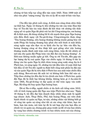 E. Tac Le                                                                  76

nhûng túâ baáo tiïëp tuåc söëng àïën têån nùm 1825. Nùm 1889 möåt söë
nhaâ vùn phaái "tûúång trûng" lêëy tïn cuä êëy àïí ra möåt túâ baáo vùn hoåc.


       Cho àïën têån phuát cuöëi cuâng, A-lïëch-xan cuäng chûa nhòn thêëy
sûå thêët baåi. Ngaây 12 thaáng 6, khi nhûäng tin tûác cuãa trêån Han-beác
bay vïì Tin-dñt baáo tin trêån àaánh àaä kïët thuác vúái nhûäng töín thêët
nùång nïì vaâ quên Nga àaä phaãi ruát lui thò Cöng-xtùng-tin, em hoaâng
àïë A-lïëch-xan, àaä duâng nhûäng lúâi leä rêët maånh thuác giuåc Nga hoaâng
nïn àiïìu àònh ngay vúái Na-pö-lï-öng. Cöng-xtùng-tin thûa rùçng:
"Têu hoaâng thûúång, nïëu hoaâng thûúång khöng muöën giaãng hoâa vúái
nûúác Phaáp thò hoaâng thûúång haäy phaát cho möîi binh sô möåt khêíu
suáng ngùæn naåp sùén àaån vaâ ra lïånh cho hoå tûå bùæn vaâo àêìu hoå,
hoaâng thûúång cuäng seä thu àûúåc kïët quaã giöëng nhû viïåc hoaâng
thûúång muöën àaánh möåt trêån cuöëi cuâng khaác, trêån àoá têët nhiïn seä
múã cûãa cho quên àöåi Phaáp traân vaâo àêët àai cuãa hoaâng thûúång". A-
lïëch-xan khöng muöën nghe gò hïët. Öng ta rúâi Tin-dñt, àïën gùåp caác
lûåc lûúång dûå bõ cuaã quên Nga vaâo chiïìu ngaây 14 thaáng 6 tûác laâ
àuáng vaâo luác quên Nga bõ chïët chòm trong soáng nûúác söng An-le úã
Phrñt-lan, vaâ saáng ngaây 15, nhûäng tin tûác àêìu tiïn vïì cuöåc thêët baåi
bùæt àêìu vïì túái Tin-dñt: ngûúâi ta àûúåc biïët rùçng möåt phêìn ba àöåi cêån
vïå cuãa quên Nga àaä bõ tiïu diïåt úã Phrñt-lan sau möåt trêån chiïën àêëu
anh duäng, Ben-nñt-xen àaä mêët trñ vaâ khöng biïët laâm thïë naâo caã.
Tiïëp theo nhûäng tin àöìn àaåi laâ tin chñnh xaác hún: úã Phrñt-lan, quên
àöåi Nga àaä bõ thêët baåi khuãng khiïëp, khöng keám gò úã Au-xteác-lñt
nùm 1805, Na-pö-lï-öng vaâ àaåi quên coá thïí traân ngay vaâo nûúác
Nga. Böå töíng chó huy quên Nga hoaãng loaån.
       Àï-ni Àa-vi-àöëp, ngûúâi chiïën sô du kñch nöíi tiïëng nùm 1812,
viïët vïì tònh traång quên àöåi Nga sau trêån Phrñt-lan nhû sau: "Ngaây
18 thaáng 6, töi àïën àaåi baãn doanh thêëy nhöën nhaáo möåt luä ngûúâi
taåp nham: Anh, Thuåy Àiïín, Phöí, baão hoaâng Phaáp, caác viïn chûác
haânh chñnh vaâ quên sûå Nga, tû saãn, nhûäng nhên vêåt khöng biïët gò
vïì cöng taác quên sûå cuäng nhû têët caã caác cöng viïåc khaác, boån ùn
baám, boån êm mûu, noái toám laåi àoá laâ núi hoåp chúå cuãa boån àêìu cú
chñnh trõ vaâ quên sûå, chuáng giaäy giuåa trûúác sûå àöí vúä cuãa bao nhiïu
hy voång bao nhiïu chûúng trònh vaâ bao nhiïu mûu mö cuãa chuáng.

http://ebooks. vdcmedia. com
 