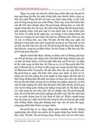 NAPOLEON BONAPARTE (quyïín 2)                                                    87

       Ngay sau trêån Au-xteác-lñt, nhiïìu baån chiïën àêëu cuãa Na-pö-lï-
öng ngúä rùçng àaä àïën luác phaãi chêëm dûát cuöåc chinh chiïën, rùçng uy
thïë cuãa nûúác Phaáp àaä lïn túái mûác cao chûa tûâng thêëy vaâ àaä vûúåt
quaá caã loâng mong ûúác cuãa nûúác Phaáp. Thêåt vêåy, toaân thïí nhên dên
cuãa àïë chïë chõu khuêët phuåc Na-pö-lï-öng, khöng kïu ca möåt lúâi:
ngûúâi nöng dên cho túái nay vêîn phaãi chõu àûång chïë àöå trûng binh,
giúái thûúng nhên (trûâ giai cêëp tû saãn buön baán úã caác thaânh phöë
ven biïín) vaâ nhêët laâ kyä nghïå gia, vui mûâng vò thõ trûúâng àûúåc múã
röång vaâ vò tûúng lai cuãa cöng viïåc laâm ùn. Nhûäng viïn chûác cao cêëp
vaâ caác võ thöëng chïë, sau trêån Tin-dñt, àaä bùæt àêìu suy nghô, hoå
khöng lo rùçng möåt cuöåc caách maång bïn trong seä uy hiïëp trêåt tûå cuãa
xaä höåi, hoå biïët baân tay sùæt cuãa Na-pö-lï-öng àaä keåp chùåt àûúåc dên
thúå thuyïìn, song hoå súå àiïím khaác: hoå haäi huâng vò àêët àai cuãa Na-
pö-lï-öng quaá röång lúán.
       Quyïìn haânh àöåc àoaán, khöng ai kiïím soaát vaâ khöng giúái haån
cuãa Na-pö-lï-öng, xêy dûång trïn möåt khöëi höîn húåp nhûäng quöëc gia
vaâ dên töåc khaác nhau, tûâ Cú-ni-xbeác àïën daäy nuái Pi-rï-nï ( vaâ thûåc
tïë àaä vûúåt sang caã bïn kia) tûâ Vaác-sa-va vaâ tûâ Àan-xñch àïën Na-
plú vaâ Branh-ài-si, tûâ Ùng-ve àïën rùång nuái vuâng têy-bùæc Ban-cùng,
tûâ Hùm-bua àïën Cooc-phu, àaä bùæt àêìu laâm cho caác cêån thêìn cuãa
Na-pö-lï-öng lo ngaåi, Sûå hiïíu biïët nöng caån nhêët vïì lõch sûã vaâ
tiïëng noái cuãa baãn nùng, duâ coá bõ ngûúâi ta boáp ngheåt, àaä baão cho hoå
biïët rùçng nhûäng kiïíu àïë quöëc bao göìm caã hoaân cêìu nhû vêåy khöng
töìn taåi lêu daâi àûúåc, chuáng chó laâ nhûäng saãn phêím ngoaåi lïå, vaâ hún
nûäa laâ hiïån tûúång rêët nhêët thúâi àaä phaát triïín àïën töåt àöå, laâ kïët quaã
cuãa sûå taác àöång giûäa nhûäng lûåc lûúång trong lõch sûã. Hoå hiïíu rùçng
(vaâ cuöëi cuâng hoå noái nhû vêåy) têët caã nhûäng viïåc Na-pö-lï-öng àaä
laâm, kïí tûâ buöíi àêìu tiïn khai nghiïåp cho àïën trêån Tin-dñt, àïìu dûåa
vaâo sûå xuêët chuáng hún laâ vaâo thûåc tïë lõch sûã. Nhiïìu ngûúâi trong
boån hoå cuäng coá yá nghô nhû Tan-lêy-rùng laâ nïëu cûá tiïëp tuåc ghi cheáp
maäi nhûäng chiïën cöng phi thûúâng nhû vêåy vaâo sûã saách thò ngaây
caâng gùåp nhiïìu khoá khùn vaâ nguy hiïím.
      Na-pö-lï-öng toã ra röång lûúång khaác thûúâng àöëi vúái nhûäng
ngûúâi giuáp viïåc chñnh cuãa mònh, duâ laâ quên nhên hay haânh chñnh.
Sau trêån Tin-dñt, Na-pö-lï-öng tùång thöëng chïë Lan-nú möåt triïåu

http://ebooks. vdcmedia. com
 