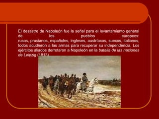 El desastre de Napoleón fue la señal para el levantamiento general
de los pueblos europeos:
rusos, prusianos, españoles, ingleses, austríacos, suecos, italianos,
todos acudieron a las armas para recuperar su independencia. Los
ejércitos aliados derrotaron a Napoleón en la batalla de las naciones
de Leipzig (1813).
 