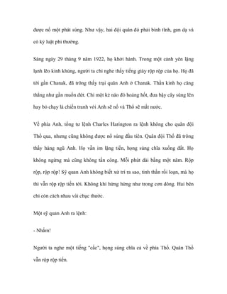 được nổ một phát súng. Như vậy, hai đội quân đó phải bình tĩnh, gan dạ và

có kỷ luật phi thường.


Sáng ngày 29 tháng 9 năm 1922, họ khởi hành. Trong một cảnh yên lặng

lạnh lẽo kinh khủng, người ta chỉ nghe thấy tiếng giày rộp rộp của họ. Họ đã

tới gần Chanak, đã trông thấy trại quân Anh ở Chanak. Thần kinh họ căng

thẳng như gần muốn đứt. Chỉ một kẻ nào đó hoảng hốt, đưa bậy cây súng lên

hay bỏ chạy là chiến tranh với Anh sẽ nổ và Thổ sẽ mất nước.


Về phía Anh, tổng tư lệnh Charles Harington ra lệnh không cho quân đội

Thổ qua, nhưng cũng không được nổ súng đầu tiên. Quân đội Thổ đã trông

thấy hàng ngũ Anh. Họ vẫn im lặng tiến, họng súng chĩa xuống đất. Họ

không ngừng mà cũng không tấn công. Mỗi phút dài bằng một năm. Rộp

rộp, rộp rộp! Sỹ quan Anh không biết xử trí ra sao, tinh thần rối loạn, mà họ

thì vẫn rộp rộp tiến tới. Không khí hừng hừng như trong cơn dông. Hai bên

chỉ còn cách nhau vài chục thước.


Một sỹ quan Anh ra lệnh:


- Nhắm!


Người ta nghe một tiếng "cắc", họng súng chĩa cả về phía Thổ. Quân Thổ

vẫn rộp rộp tiến.
 