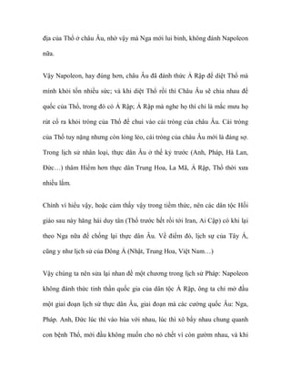 địa của Thổ ở châu Âu, nhờ vậy mà Nga mới lui binh, không đánh Napoleon

nữa.


Vậy Napoleon, hay đúng hơn, châu Âu đã đánh thức Ả Rập để diệt Thổ mà

mình khỏi tốn nhiều sức; và khi diệt Thổ rồi thì Châu Âu sẽ chia nhau đế

quốc của Thổ, trong đó có Ả Rập; Ả Rập mà nghe họ thì chỉ là mắc mưu họ

rút cổ ra khỏi tròng của Thổ để chui vào cái tròng của châu Âu. Cái tròng

của Thổ tuy nặng nhưng còn lỏng lẻo, cái tròng của châu Âu mới là đáng sợ.

Trong lịch sử nhân loại, thực dân Âu ở thế kỷ trước (Anh, Pháp, Hà Lan,

Đức…) thâm Hiểm hơn thực dân Trung Hoa, La Mã, Ả Rập, Thổ thời xưa

nhiều lắm.


Chính vì hiểu vậy, hoặc cảm thấy vậy trong tiềm thức, nên các dân tộc Hồi

giáo sau này hăng hái duy tân (Thổ trước hết rồi tới Iran, Ai Cập) có khi lại

theo Nga nữa để chống lại thực dân Âu. Về điểm đó, lịch sự của Tây Á,

cũng y như lịch sử của Đông Á (Nhật, Trung Hoa, Việt Nam…)


Vậy chúng ta nên sửa lại nhan đề một chương trong lịch sử Pháp: Napoleon

không đánh thức tinh thần quốc gia của dân tộc Ả Rập, ông ta chỉ mở đầu

một giai đoạn lịch sử thực dân Âu, giai đoạn mà các cường quốc Âu: Nga,

Pháp. Anh, Đức lúc thì vào hùa với nhau, lúc thì xô bẩy nhau chung quanh

con bệnh Thổ, mới đầu không muốn cho nó chết vì còn gườm nhau, và khi
 