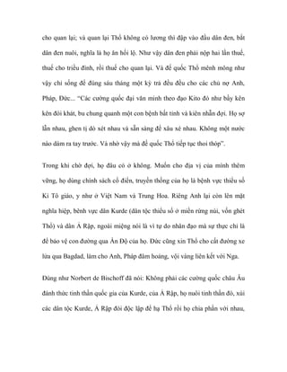 cho quan lại; và quan lại Thổ không có lương thì đập vào đầu dân đen, bắt

dân đen nuôi, nghĩa là họ ăn hối lộ. Như vậy dân đen phải nộp hai lần thuế,

thuế cho triều đình, rồi thuế cho quan lại. Và đế quốc Thổ mênh mông như

vậy chỉ sống để đúng sáu tháng một kỳ trả đều đều cho các chủ nợ Anh,

Pháp, Đức... “Các cường quốc đại văn minh theo đạo Kito đó như bầy kên

kên đói khát, bu chung quanh một con bệnh bất tỉnh và kiên nhẫn đợi. Họ sợ

lẫn nhau, ghen tị dò xét nhau và sẵn sàng để xâu xé nhau. Không một nước

nào dám ra tay trước. Và nhờ vậy mà đế quốc Thổ tiếp tục thoi thóp”.


Trong khi chờ đợi, họ đâu có ở không. Muốn cho địa vị của mình thêm

vững, họ dùng chính sách cổ điển, truyền thống của họ là bệnh vực thiểu số

Ki Tô giáo, y như ở Việt Nam và Trung Hoa. Riêng Anh lại còn lên mặt

nghĩa hiệp, bênh vực dân Kurde (dân tộc thiểu số ở miền rừng núi, vốn ghét

Thổ) và dân Ả Rập, ngoài miệng nói là vì tự do nhân đạo mà sự thực chỉ là

để bảo vệ con đường qua Ấn Độ của họ. Đức cũng xin Thổ cho cất đường xe

lửa qua Bagdad, làm cho Anh, Pháp đâm hoảng, vội vàng liên kết với Nga.


Đúng như Norbert de Bischoff đã nói: Không phải các cường quốc châu Âu

đánh thức tinh thần quốc gia của Kurde, của Ả Rập, họ nuôi tinh thần đó, xúi

các dân tộc Kurde, Ả Rập đòi độc lập để hạ Thổ rồi họ chia phần với nhau,
 