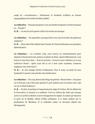 Napoléon B. L’interview © Hervé Cariou, 2022
P a g e | 9
congé de « convalescence ». Finalement, le ministère m’affecte au bureau
topographique du Comité (de Salut public).
La rédaction — Pourquoi proposez-vous au Comité d’organiser l’armée française
en… Turquie ?
N. B. — Je suis las de la guerre civile et le terrain me manque.
La rédaction — En septembre, pourquoi êtes-vous rayé de la liste des généraux
employés ?
N. B. — Mon refus d’être affecté dans l’armée de l’Ouest déclencha une procédure
administrative.
La rédaction — Le 5 octobre 1795, vous recevez un commandement pour
réprimer l’insurrection des sections royalistes de Paris. Après l’affrontement, vous
écrivez à votre frère aîné : « Tout est terminé… Comme à mon ordinaire, je ne suis
nullement blessé ». Après avoir ôté la vie à trois cents royalistes, comment
expliquez-vous cette lettre ?
N. B. — Je suis soulagé d’éviter l’enlisement. Pour le reste, on parle de mon
incapacité à rassurer mes proches sans fanfaronner.
La rédaction — Du coup, Barras fait l’éloge du général « Buona-Parte ». On passe
sur le fait que vous n’êtes plus général et qu’il maîtrise peu la syntaxe corse. Qui
est cet ex-Paul de Barras ?
N. B. — En fait, il participa à l’organisation du siège de Toulon. Dès les débuts de
la Convention, il renonça à sa noblesse. C’est un vétéran des Indes qui renonça
aussi à sa carrière militaire avant le changement de régime. Il assista par hasard à
la prise de la Bastille. Dénué d’idées politiques, il se laissa séduire par le
jacobinisme de Mirabeau. Il se radicalisa même en devenant député des
Montagnards.
 