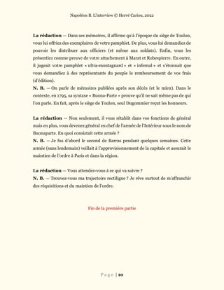 Napoléon B. L’interview © Hervé Cariou, 2022
P a g e | 10
La rédaction — Dans ses mémoires, il affirme qu’à l’époque du siège de Toulon,
vous lui offriez des exemplaires de votre pamphlet. De plus, vous lui demandiez de
pouvoir les distribuer aux officiers (et même aux soldats). Enfin, vous les
présentiez comme preuve de votre attachement à Marat et Robespierre. En outre,
il jugeait votre pamphlet « ultra-montagnard » et « infernal » et s’étonnait que
vous demandiez à des représentants du peuple le remboursement de vos frais
(d’édition).
N. B. — On parle de mémoires publiées après son décès (et le mien). Dans le
contexte, en 1795, sa syntaxe « Buona-Parte » prouve qu’il ne sait même pas de qui
l’on parle. En fait, après le siège de Toulon, seul Dugommier reçut les honneurs.
La rédaction — Non seulement, il vous rétablit dans vos fonctions de général
mais en plus, vous devenez général en chef de l’armée de l’Intérieur sous le nom de
Buonaparte. En quoi consistait cette armée ?
N. B. — Je fus d’abord le second de Barras pendant quelques semaines. Cette
armée (sans lendemain) veillait à l’approvisionnement de la capitale et assurait le
maintien de l’ordre à Paris et dans la région.
La rédaction — Vous attendez-vous à ce qui va suivre ?
N. B. — Trouvez-vous ma trajectoire rectiligne ? Je rêve surtout de m’affranchir
des réquisitions et du maintien de l’ordre.
Fin de la première partie
 