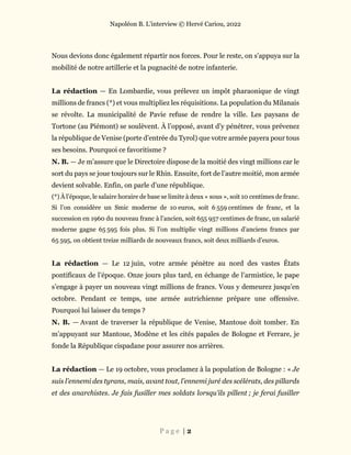 Napoléon B. L’interview © Hervé Cariou, 2022
P a g e | 2
Nous devions donc également répartir nos forces. Pour le reste, on s’appuya sur la
mobilité de notre artillerie et la pugnacité de notre infanterie.
La rédaction — En Lombardie, vous prélevez un impôt pharaonique de vingt
millions de francs (*) et vous multipliez les réquisitions. La population du Milanais
se révolte. La municipalité de Pavie refuse de rendre la ville. Les paysans de
Tortone (au Piémont) se soulèvent. À l’opposé, avant d’y pénétrer, vous prévenez
la république de Venise (porte d’entrée du Tyrol) que votre armée payera pour tous
ses besoins. Pourquoi ce favoritisme ?
N. B. — Je m’assure que le Directoire dispose de la moitié des vingt millions car le
sort du pays se joue toujours sur le Rhin. Ensuite, fort de l’autre moitié, mon armée
devient solvable. Enfin, on parle d’une république.
(*) À l’époque, le salaire horaire de base se limite à deux « sous », soit 10 centimes de franc.
Si l’on considère un Smic moderne de 10 euros, soit 6 559 centimes de franc, et la
succession en 1960 du nouveau franc à l’ancien, soit 655 957 centimes de franc, un salarié
moderne gagne 65 595 fois plus. Si l’on multiplie vingt millions d’anciens francs par
65 595, on obtient treize milliards de nouveaux francs, soit deux milliards d’euros.
La rédaction — Le 12 juin, votre armée pénètre au nord des vastes États
pontificaux de l’époque. Onze jours plus tard, en échange de l’armistice, le pape
s’engage à payer un nouveau vingt millions de francs. Vous y demeurez jusqu’en
octobre. Pendant ce temps, une armée autrichienne prépare une offensive.
Pourquoi lui laisser du temps ?
N. B. — Avant de traverser la république de Venise, Mantoue doit tomber. En
m’appuyant sur Mantoue, Modène et les cités papales de Bologne et Ferrare, je
fonde la République cispadane pour assurer nos arrières.
La rédaction — Le 19 octobre, vous proclamez à la population de Bologne : « Je
suis l’ennemi des tyrans, mais, avant tout, l’ennemi juré des scélérats, des pillards
et des anarchistes. Je fais fusiller mes soldats lorsqu’ils pillent ; je ferai fusiller
 