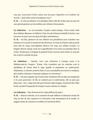 Napoléon B. L’interview © Hervé Cariou, 2022
P a g e | 3
ceux qui, renversant l’ordre social, sont nés pour l’opprobre et le malheur du
monde ». Quel ordre social revendiquez-vous ?
N. B. — Je suis un militaire et la discipline (dont celle des civils) reste au cœur de
mes préoccupations car des soldats sont victimes d’assassinats.
La rédaction — Le 1er novembre, l’empire contre-attaque. Votre armée subit
deux défaites (Bassano et Caldiero). Puis, lors de la fameuse bataille d’Arcole, vous
traversez un pont sous une pluie de balles autrichiennes.
N. B. — En fait, plusieurs de mes officiers me précédèrent pour entraîner nos
hommes sur ce pont et essuyèrent des blessures. Je tente ma chance mais je perds
mon aide de camp, Jean-Baptiste Muiron. Du coup, nos soldats reculent. La
brigade adverse charge, tente de m’appréhender et la cohue me précipite dans la
rivière. Finalement, la brigade du général Guieu traversa cette rivière en aval par
bac et prit le contrôle du pont.
La rédaction — Ensuite, vous vous intéressez à l’unique accès à la
Méditerranée de l’empire : Trieste. Cela n’améliore pas les relations avec la
république de Venise dont le doge appelle sa population au soulèvement.
Finalement, ce dernier prend la fuite et une municipalité provisoire le remplace,
plus encline à discuter. Comment expliquer ce revirement ?
N. B. — On peut rappeler que l’aristocratie vénitienne élit un doge (un magistrat)
à vie pour gouverner. Si elle ne soutient pas le soulèvement, elle ne peut pas
désavouer « son » doge mais elle peut l’inciter à plier bagage. Autrement dit, l’élite
locale constate l’incapacité de l’empire à nous contenir et s’adapte.
La rédaction — Que deviennent les vingt millions du pape ?
N. B. — Dans le contexte, on se contente de sept millions en diamants (moins de
cinq au dire de mes experts) et le Directoire reste destinataire de la moitié. Je
suggère même de consacrer un million à l’arsenal de Brest.
 