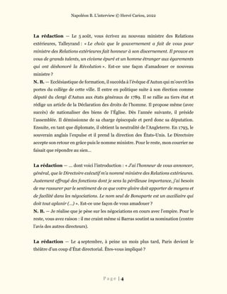 Napoléon B. L’interview © Hervé Cariou, 2022
P a g e | 4
La rédaction — Le 5 août, vous écrivez au nouveau ministre des Relations
extérieures, Talleyrand : « Le choix que le gouvernement a fait de vous pour
ministre des Relations extérieures fait honneur à son discernement. Il prouve en
vous de grands talents, un civisme épuré et un homme étranger aux égarements
qui ont déshonoré la Révolution ». Est-ce une façon d’amadouer ce nouveau
ministre ?
N. B. — Ecclésiastique de formation, il succéda à l’évêque d’Autun qui m’ouvrit les
portes du collège de cette ville. Il entre en politique suite à son élection comme
député du clergé d’Autun aux états généraux de 1789. Il se rallie au tiers état et
rédige un article de la Déclaration des droits de l’homme. Il propose même (avec
succès) de nationaliser des biens de l’Église. Dès l’année suivante, il préside
l’assemblée. Il démissionne de sa charge épiscopale et perd donc sa députation.
Ensuite, en tant que diplomate, il obtient la neutralité de l’Angleterre. En 1793, le
souverain anglais l’expulse et il prend la direction des États-Unis. Le Directoire
accepte son retour en grâce puis le nomme ministre. Pour le reste, mon courrier ne
faisait que répondre au sien…
La rédaction — … dont voici l’introduction : « J’ai l’honneur de vous annoncer,
général, que le Directoire exécutif m’a nommé ministre des Relations extérieures.
Justement effrayé des fonctions dont je sens la périlleuse importance, j’ai besoin
de me rassurer par le sentiment de ce que votre gloire doit apporter de moyens et
de facilité dans les négociations. Le nom seul de Bonaparte est un auxiliaire qui
doit tout aplanir (…) ». Est-ce une façon de vous amadouer ?
N. B. — Je réalise que je pèse sur les négociations en cours avec l’empire. Pour le
reste, vous avez raison : il me craint même si Barras soutint sa nomination (contre
l’avis des autres directeurs).
La rédaction — Le 4 septembre, à peine un mois plus tard, Paris devient le
théâtre d’un coup d’État directorial. Êtes-vous impliqué ?
 
