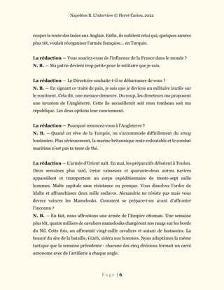 Napoléon B. L’interview © Hervé Cariou, 2022
P a g e | 6
couper la route des Indes aux Anglais. Enfin, ils oublient celui qui, quelques années
plus tôt, voulait réorganiser l’armée française… en Turquie.
La rédaction — Vous souciez-vous de l’influence de la France dans le monde ?
N. B. — Ma patrie devient trop petite pour le militaire que je suis.
La rédaction — Le Directoire souhaite-t-il se débarrasser de vous ?
N. B. — En signant ce traité de paix, je sais que je deviens un militaire inutile sur
le continent. Cela dit, une menace demeure. Du coup, les directeurs me proposent
une invasion de l’Angleterre. Cette île accueillerait soit mon tombeau soit ma
république. Les deux options leur conviennent.
La rédaction — Pourquoi renoncez-vous à l’Angleterre ?
N. B. — Quand on rêve de la Turquie, on s’accommode difficilement du smog
londonien. Plus sérieusement, la marine britannique reste redoutable et le combat
maritime n’est pas ta tasse de thé.
La rédaction — L’armée d’Orient naît. En mai, les préparatifs débutent à Toulon.
Deux semaines plus tard, treize vaisseaux et quarante-deux autres navires
appareillent et transportent un corps expéditionnaire de trente-sept mille
hommes. Malte capitule sans résistance ou presque. Vous dissolvez l’ordre de
Malte et affranchissez deux mille esclaves. Alexandrie ne résiste pas mais vous
devrez vaincre les Mamelouks. Comment se prépare-t-on avant d’affronter
l’inconnu ?
N. B. — En fait, nous affrontons une armée de l’Empire ottoman. Une semaine
plus tôt, quatre milliers de cavaliers mamelouks chargèrent nos rangs sur les bords
du Nil. Cette fois, on affrontait vingt-mille cavaliers et autant de fantassins. La
beauté du site de la bataille, Gizeh, sidéra nos hommes. Nous adoptâmes la même
tactique que la semaine précédente : chacune des cinq divisions formait un carré
autonome avec de l’artillerie à chaque angle.
 