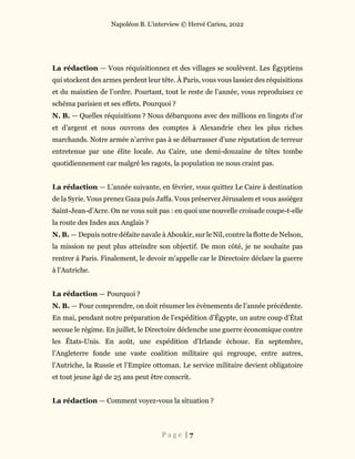 Napoléon B. L’interview © Hervé Cariou, 2022
P a g e | 7
La rédaction — Vous réquisitionnez et des villages se soulèvent. Les Égyptiens
qui stockent des armes perdent leur tête. À Paris, vous vous lassiez des réquisitions
et du maintien de l’ordre. Pourtant, tout le reste de l’année, vous reproduisez ce
schéma parisien et ses effets. Pourquoi ?
N. B. — Quelles réquisitions ? Nous débarquons avec des millions en lingots d’or
et d’argent et nous ouvrons des comptes à Alexandrie chez les plus riches
marchands. Notre armée n’arrive pas à se débarrasser d’une réputation de terreur
entretenue par une élite locale. Au Caire, une demi-douzaine de têtes tombe
quotidiennement car malgré les ragots, la population ne nous craint pas.
La rédaction — L’année suivante, en février, vous quittez Le Caire à destination
de la Syrie. Vous prenez Gaza puis Jaffa. Vous préservez Jérusalem et vous assiégez
Saint-Jean-d’Acre. On ne vous suit pas : en quoi une nouvelle croisade coupe-t-elle
la route des Indes aux Anglais ?
N. B. — Depuis notre défaite navale à Aboukir, sur le Nil, contre la flotte de Nelson,
la mission ne peut plus atteindre son objectif. De mon côté, je ne souhaite pas
rentrer à Paris. Finalement, le devoir m’appelle car le Directoire déclare la guerre
à l’Autriche.
La rédaction — Pourquoi ?
N. B. — Pour comprendre, on doit résumer les évènements de l’année précédente.
En mai, pendant notre préparation de l’expédition d’Égypte, un autre coup d’État
secoue le régime. En juillet, le Directoire déclenche une guerre économique contre
les États-Unis. En août, une expédition d’Irlande échoue. En septembre,
l’Angleterre fonde une vaste coalition militaire qui regroupe, entre autres,
l’Autriche, la Russie et l’Empire ottoman. Le service militaire devient obligatoire
et tout jeune âgé de 25 ans peut être conscrit.
La rédaction — Comment voyez-vous la situation ?
 