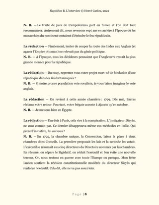 Napoléon B. L’interview © Hervé Cariou, 2022
P a g e | 8
N. B. — Le traité de paix de Campoformio part en fumée et l’on doit tout
recommencer. Autrement dit, nous revenons sept ans en arrière à l’époque où les
monarchies du continent tentaient d’éteindre le feu républicain.
La rédaction — Finalement, tenter de couper la route des Indes aux Anglais (et
agacer l’Empire ottoman) ne relevait pas du génie politique.
N. B. — À l’époque, tous les décideurs pensaient que l’Angleterre restait la plus
grande menace pour la république.
La rédaction — Du coup, regrettez-vous votre projet mort-né de fondation d’une
république dans les îles britanniques ?
N. B. — Si notre propre population vote royaliste, je vous laisse imaginer le vote
anglais.
La rédaction — On revient à cette année charnière : 1799. Dès mai, Barras
réclame votre retour. Pourtant, votre frégate accoste à Ajaccio qu’en octobre.
N. B. — Je me sens bien en Égypte.
La rédaction — Une fois à Paris, cela vire à la conspiration. L’instigateur, Sieyès,
ne vous connait pas. Ce dernier désapprouva même vos méthodes en Italie. Qui
prend l’initiative, lui ou vous ?
N. B. — En 1795, la chambre unique, la Convention, laissa la place à deux
chambres dites Conseils. La première proposait les lois et la seconde les votait.
L’exécutif se résumait aux cinq directeurs du Directoire nommés par les chambres.
En résumé, on sépare le législatif, on réduit l’exécutif et l’on évite une nouvelle
terreur. Or, nous restons en guerre avec toute l’Europe ou presque. Mon frère
Lucien soutient la révision constitutionnelle modérée du directeur Sieyès qui
renforce l’exécutif. Cela dit, elle ne va pas assez loin.
 