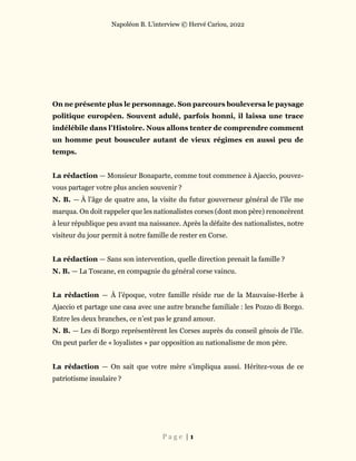 Napoléon B. L’interview © Hervé Cariou, 2022
P a g e | 1
On ne présente plus le personnage. Son parcours bouleversa le paysage
politique européen. Souvent adulé, parfois honni, il laissa une trace
indélébile dans l’Histoire. Nous allons tenter de comprendre comment
un homme peut bousculer autant de vieux régimes en aussi peu de
temps.
La rédaction — Monsieur Bonaparte, comme tout commence à Ajaccio, pouvez-
vous partager votre plus ancien souvenir ?
N. B. — À l’âge de quatre ans, la visite du futur gouverneur général de l’île me
marqua. On doit rappeler que les nationalistes corses (dont mon père) renoncèrent
à leur république peu avant ma naissance. Après la défaite des nationalistes, notre
visiteur du jour permit à notre famille de rester en Corse.
La rédaction — Sans son intervention, quelle direction prenait la famille ?
N. B. — La Toscane, en compagnie du général corse vaincu.
La rédaction — À l’époque, votre famille réside rue de la Mauvaise-Herbe à
Ajaccio et partage une casa avec une autre branche familiale : les Pozzo di Borgo.
Entre les deux branches, ce n’est pas le grand amour.
N. B. — Les di Borgo représentèrent les Corses auprès du conseil génois de l’île.
On peut parler de « loyalistes » par opposition au nationalisme de mon père.
La rédaction — On sait que votre mère s’impliqua aussi. Héritez-vous de ce
patriotisme insulaire ?
 