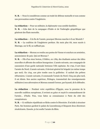Napoléon B. L’interview © Hervé Cariou, 2022
P a g e | 10
N. B. — Nous le considérons comme un traité de défense mutuelle et non comme
une provocation contre l’Angleterre.
La rédaction — Pour un militaire, la diplomatie vous semble familière.
N. B. — Cela date de la campagne d’Italie et de l’imbroglio géopolitique que
génèrent des États morcelés.
La rédaction — À la fin de l’année, pourquoi Moreau marche-t-il sur Munich ?
N. B. — La coalition de l’Angleterre perdure. Six mois plus tôt, mon succès à
Marengo, sur le fil, ne suffisait pas.
La rédaction — Moreau se rendra aux portes de Vienne et conclura un armistice,
annonciateur de paix. Qui est Moreau ?
N. B. — Fils d’un sieur breton, il fédère, en 1789, des étudiants autour des idées
nouvelles et affronte des milices bourgeoises. L’année suivante, une compagnie de
canonniers d’une garde nationale bretonne l’élit capitaine. En 1792, il sert dans
l’armée du Nord. L’année suivante, il devient général de brigade (en même temps
que moi). En 1794, son père tombe sous la guillotine : il cachait des prêtres
réfractaires. L’année suivante, il commande l’armée du Nord. Cinq ans plus tard,
il est démis. Son ancien supérieur, Pichegru, transmettait des renseignements
militaires à nos adversaires et Moreau commit l’erreur, par loyauté, de le défendre.
La rédaction — Pendant votre expédition d’Égypte, sous la pression de la
nouvelle coalition européenne, il revient en grâce et reçoit le commandement de
l’armée… d’Italie. Puis, vous faites sa connaissance à Paris du côté des
conspirateurs.
N. B. — Ce militaire républicain se fâche contre le Directoire. Il m’aide à sécuriser
Paris. Ses hommes gardent le palais du Luxembourg et bloquent deux directeurs
récalcitrants. Ensuite, je lui confie l’armée du Rhin.
 