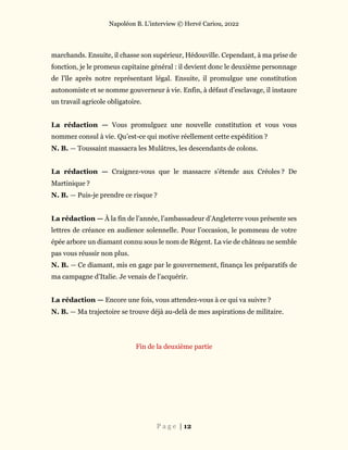 Napoléon B. L’interview © Hervé Cariou, 2022
P a g e | 12
marchands. Ensuite, il chasse son supérieur, Hédouville. Cependant, à ma prise de
fonction, je le promeus capitaine général : il devient donc le deuxième personnage
de l’île après notre représentant légal. Ensuite, il promulgue une constitution
autonomiste et se nomme gouverneur à vie. Enfin, à défaut d’esclavage, il instaure
un travail agricole obligatoire.
La rédaction — Vous promulguez une nouvelle constitution et vous vous
nommez consul à vie. Qu’est-ce qui motive réellement cette expédition ?
N. B. — Toussaint massacra les Mulâtres, les descendants de colons.
La rédaction — Craignez-vous que le massacre s’étende aux Créoles ? De
Martinique ?
N. B. — Puis-je prendre ce risque ?
La rédaction — À la fin de l’année, l’ambassadeur d’Angleterre vous présente ses
lettres de créance en audience solennelle. Pour l’occasion, le pommeau de votre
épée arbore un diamant connu sous le nom de Régent. La vie de château ne semble
pas vous réussir non plus.
N. B. — Ce diamant, mis en gage par le gouvernement, finança les préparatifs de
ma campagne d’Italie. Je venais de l’acquérir.
La rédaction — Encore une fois, vous attendez-vous à ce qui va suivre ?
N. B. — Ma trajectoire se trouve déjà au-delà de mes aspirations de militaire.
Fin de la deuxième partie
 