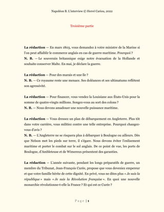 Napoléon B. L’interview © Hervé Cariou, 2022
P a g e | 1
Troisième partie
La rédaction — En mars 1803, vous demandez à votre ministre de la Marine si
l’on peut affaiblir le commerce anglais en cas de guerre maritime. Pourquoi ?
N. B. — Le souverain britannique exige notre évacuation de la Hollande et
souhaite conserver Malte. En mai, je déclare la guerre.
La rédaction — Pour des marais et une île ?
N. B. — Ce royaume reste une menace. Ses doléances et ses ultimatums reflètent
son agressivité.
La rédaction — Pour financer, vous vendez la Louisiane aux États-Unis pour la
somme de quatre-vingts millions. Songez-vous au sort des colons ?
N. B. — Nous devons amadouer une nouvelle puissance maritime.
La rédaction — Vous dressez un plan de débarquement en Angleterre. Plus tôt
dans votre carrière, vous militiez contre une telle entreprise. Pourquoi changez-
vous d’avis ?
N. B. — L’Angleterre ne se risquera plus à débarquer à Boulogne ou ailleurs. Dès
que Nelson met les pieds sur terre, il s’égare. Nous devons éviter l’enlisement
maritime et porter le combat sur le sol anglais. De ce point de vue, les ports de
Boulogne, d’Ambleteuse et de Wimereux présentent des garanties.
La rédaction — L’année suivante, pendant les longs préparatifs de guerre, un
membre du Tribunat, Jean-François Curée, propose que vous deveniez empereur
et que votre famille hérite de cette dignité. En privé, vous ne dites plus « Je suis la
république » mais « Je suis la Révolution française ». En quoi une nouvelle
monarchie révolutionne-t-elle la France ? Et qui est ce Curée ?
 