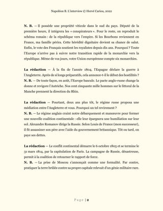 Napoléon B. L’interview © Hervé Cariou, 2022
P a g e | 2
N. B. — Il possède une propriété viticole dans le sud du pays. Député de la
première heure, il intégrera les « conspirateurs ». Pour le reste, on reproduit le
schéma romain : de la république vers l’empire. Si les Bourbons reviennent en
France, ma famille périra. Cette hérédité dignitaire devient sa chance de salut.
Enfin, le vote des Français soutient les royalistes depuis dix ans. Pourquoi ? Toute
l’Europe n’arrive pas à suivre notre transition rapide de la monarchie vers la
république. Même de vos jours, votre Union européenne compte six monarchies.
La rédaction — À la fin de l’année 1804, l’Espagne déclare la guerre à
l’Angleterre. Après de si longs préparatifs, cela annonce-t-il le début des hostilités ?
N. B. — De toute façon, en août, l’Europe bascule. Le pacte anglo-russe change la
donne et revigore l’Autriche. Nos cent cinquante mille hommes sur le littoral de la
Manche prennent la direction du Rhin.
La rédaction — Pourtant, deux ans plus tôt, le régime russe proposa une
médiation entre l’Angleterre et vous. Pourquoi un tel revirement ?
N. B. — Le régime anglais craint notre débarquement et manœuvre pour former
une nouvelle coalition continentale : elle leur épargnera une humiliation sur leur
sol. Alexandre Romanov dirige la Russie. Selon Louis de France (mon successeur),
il fit assassiner son père avec l’aide du gouvernement britannique. Tôt ou tard, on
paye ses dettes.
La rédaction — Le conflit continental démarre le 6 octobre 1805 et se termine le
31 mars 1814, par la capitulation de Paris. La campagne de Russie, désastreuse,
permit à la coalition de retourner le rapport de force.
N. B. — La prise de Moscou s’annonçait comme une formalité. Par contre,
pratiquer la terre brûlée contre sa propre capitale relevait d’un génie militaire rare.
 
