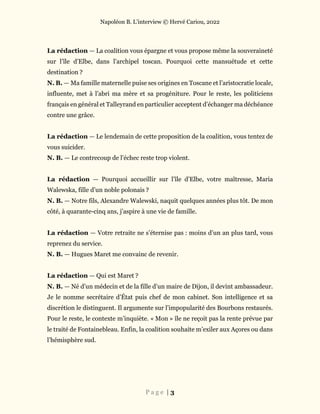 Napoléon B. L’interview © Hervé Cariou, 2022
P a g e | 3
La rédaction — La coalition vous épargne et vous propose même la souveraineté
sur l’île d’Elbe, dans l’archipel toscan. Pourquoi cette mansuétude et cette
destination ?
N. B. — Ma famille maternelle puise ses origines en Toscane et l’aristocratie locale,
influente, met à l’abri ma mère et sa progéniture. Pour le reste, les politiciens
français en général et Talleyrand en particulier acceptent d’échanger ma déchéance
contre une grâce.
La rédaction — Le lendemain de cette proposition de la coalition, vous tentez de
vous suicider.
N. B. — Le contrecoup de l’échec reste trop violent.
La rédaction — Pourquoi accueillir sur l’île d’Elbe, votre maîtresse, Maria
Walewska, fille d’un noble polonais ?
N. B. — Notre fils, Alexandre Walewski, naquit quelques années plus tôt. De mon
côté, à quarante-cinq ans, j’aspire à une vie de famille.
La rédaction — Votre retraite ne s’éternise pas : moins d’un an plus tard, vous
reprenez du service.
N. B. — Hugues Maret me convainc de revenir.
La rédaction — Qui est Maret ?
N. B. — Né d’un médecin et de la fille d’un maire de Dijon, il devint ambassadeur.
Je le nomme secrétaire d’État puis chef de mon cabinet. Son intelligence et sa
discrétion le distinguent. Il argumente sur l’impopularité des Bourbons restaurés.
Pour le reste, le contexte m’inquiète. « Mon » île ne reçoit pas la rente prévue par
le traité de Fontainebleau. Enfin, la coalition souhaite m’exiler aux Açores ou dans
l’hémisphère sud.
 