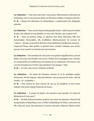 Napoléon B. L’interview © Hervé Cariou, 2022
P a g e | 4
La rédaction — Cent jours plus tard, vous prenez effectivement la direction de
l’Atlantique sud et vous posez les pieds sur l’île Sainte-Hélène. Pourquoi cette île ?
N. B. — Depuis des décennies, les Britanniques y emprisonnent des dirigeants
ennemis.
La rédaction — Votre arrivée dope la démographie locale : mille cinq cent soldats
de plus, des officiels et leurs familles et votre suite. Ensuite, que se passe-t-il ?
N. B. — Dans un premier temps, je séjourne chez Betsy Balcombe, fille d’un
surintendant. Francophile, elle m’affublera affectueusement du surnom de
« Boney ». Ensuite, je prends la direction d’une habitation fraîchement restaurée :
Longwood House. Mon geôlier, le général Lowe, craintif, confisque mes armes,
censure mon courrier et restreint mes mouvements.
La rédaction — Des membres de votre suite vous quittent régulièrement, souvent
fâchés. Du coup, votre famille vous envoie, d’Italie, de la compagnie corse. Cela dit,
vos compatriotes ne semblent pas à la hauteur de vos espérances. Par contre, vous
vous liez d’amitié avec l’esclave qui entretient votre potager : Toby.
N. B. — Je tente, sans succès, d’obtenir sa liberté.
La rédaction — Un ulcère de l’estomac réussira là où de multiples armées
échouèrent. En fin d’agonie, selon des témoins, vous prononcez les mots « tête de
l’armée » et « Joséphine ».
N. B. — Cela résume les deux amours de ma vie. Si Joséphine et moi avions
enfanté, cela aurait changé beaucoup de choses.
La rédaction — À propos de lignée, une question nous taraude. Le comte de
Marbeuf est-il votre père ?
N. B. — On doit d’abord remonter quatorze ans avant ma naissance. Pascal Paoli
autoproclame la République corse et défie la République de Gênes, souveraine de
l’île. Cinq ans avant (ma naissance), il presse mon père d’épouser Maria-Letizia
 