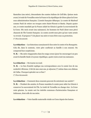 Napoléon B. L’interview © Hervé Cariou, 2022
P a g e | 5
Ramolino (ma mère), descendante des comtes italiens de Coll'Alto. Quinze mois
avant, le traité de Versailles entre la France et la république de Gênes place la Corse
sous administration française. L’armée française débarque. Le comte de Marbeuf
somme Paoli de retirer ses troupes entre Saint-Florent et Bastia. Depuis quatre
ans, ce comte mandaté par la France aidait les Génois à garder la souveraineté de
la Corse. Dix mois avant (ma naissance), les hommes de Paoli (dont mon père)
chassent de l’île l’armée française. Le comte avertit mon père qu’une vaste armée
va revenir. Il propose (*) de placer ma mère et mon frère sous sa protection.
(*) Non documenté.
La rédaction — Les historiens connaissent le lien entre le comte et les Bonaparte.
Cela dit, dans le contexte, votre père confierait sa famille à son ennemi. On
comprend leur scepticisme.
N. B. — Ma mère réapparaitra dans les rangs corses (pour les encourager) un peu
avant la bataille fatale à la jeune république, quatre mois avant ma naissance.
La rédaction — On tourne en rond.
N. B. — Le lien d’amitié explique ma correspondance avec le comte lors de ma
scolarité à Brienne. L’été de mes onze ans, je séjourne (*) même dans son château
de Callac. Pourquoi spéculer sur ce lien ?
(*) Non documenté.
La rédaction — Comment deux ennemis peuvent-ils entretenir une amitié ?
N. B. — Pendant des années, la France mandata le comte pour aider les Génois à
conserver la souveraineté de l’île. Le traité de Versailles ne change rien : la Corse
reste génoise. Le comte sert les intérêts communs d’aristocraties françaises et
italiennes, dont celle de ma mère.
La rédaction — Votre famille maternelle réside en Corse depuis des lustres.
 
