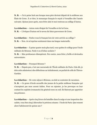 Napoléon B. L’interview © Hervé Cariou, 2022
P a g e | 2
N. B. — J’ai à peine huit ans lorsque mon père devient député de la noblesse aux
États de Corse. À ce titre, le monarque français le reçoit à Versailles dès l’année
suivante. Quinze jours après, mon frère aîné et moi rentrons au collège d’Autun.
La rédaction — Autun reste éloigné de Versailles et de la Corse.
N. B. — L’évêque d’Autun est le neveu du futur gouverneur de Corse.
La rédaction — Parlez-vous le français lors de votre arrivée au collège ?
N. B. — Non. Je m’exprime seulement dans ma langue maternelle.
La rédaction — À peine quatre mois plus tard, vous quittez le collège pour l’école
militaire de Brienne. Parle-t-on d’échec scolaire ?
N. B. — Mes professeurs désespèrent. Par contre, mon frère y brille et deviendra
universitaire.
La rédaction — Pourquoi Brienne ?
N. B. — Depuis peu, c’est une succursale de l’École militaire de Paris. Cela dit, je
dois cette admission à des défections car initialement, on parlait de celle de Thiron-
Gardais.
La rédaction — De votre séjour à Brienne, on doit se contenter de racontars.
N. B. — Ce genre d’école accueille des jeunes de la petite noblesse française qui
n’acceptent pas mon accent italien. Pour en rajouter, je les provoque en leur
contant les exploits (romancés) du général corse en exil. Ils finiront par apprécier
ma présence.
La rédaction — Après cinq hivers de batailles dans la neige et une inspection des
cadets, vous êtes cinq à décrocher le précieux sésame : l’école de Paris. Que ressent
alors l’adolescent de quinze ans ?
 