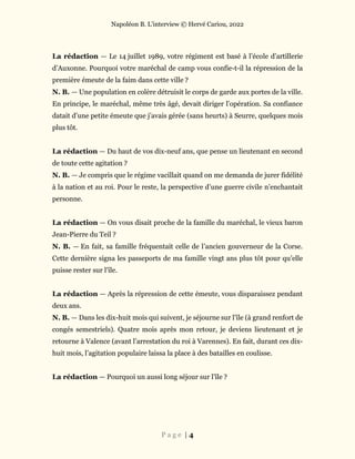 Napoléon B. L’interview © Hervé Cariou, 2022
P a g e | 4
La rédaction — Le 14 juillet 1989, votre régiment est basé à l’école d’artillerie
d’Auxonne. Pourquoi votre maréchal de camp vous confie-t-il la répression de la
première émeute de la faim dans cette ville ?
N. B. — Une population en colère détruisit le corps de garde aux portes de la ville.
En principe, le maréchal, même très âgé, devait diriger l’opération. Sa confiance
datait d’une petite émeute que j’avais gérée (sans heurts) à Seurre, quelques mois
plus tôt.
La rédaction — Du haut de vos dix-neuf ans, que pense un lieutenant en second
de toute cette agitation ?
N. B. — Je compris que le régime vacillait quand on me demanda de jurer fidélité
à la nation et au roi. Pour le reste, la perspective d’une guerre civile n’enchantait
personne.
La rédaction — On vous disait proche de la famille du maréchal, le vieux baron
Jean-Pierre du Teil ?
N. B. — En fait, sa famille fréquentait celle de l’ancien gouverneur de la Corse.
Cette dernière signa les passeports de ma famille vingt ans plus tôt pour qu’elle
puisse rester sur l’île.
La rédaction — Après la répression de cette émeute, vous disparaissez pendant
deux ans.
N. B. — Dans les dix-huit mois qui suivent, je séjourne sur l’île (à grand renfort de
congés semestriels). Quatre mois après mon retour, je deviens lieutenant et je
retourne à Valence (avant l’arrestation du roi à Varennes). En fait, durant ces dix-
huit mois, l’agitation populaire laissa la place à des batailles en coulisse.
La rédaction — Pourquoi un aussi long séjour sur l’île ?
 