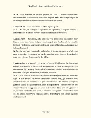 Napoléon B. L’interview © Hervé Cariou, 2022
P a g e | 5
N. B. — Ces batailles en coulisse gagnent la Corse. D’anciens nationalistes
soutiennent une alliance avec la monarchie anglaise. D’autres (dont je fais partie)
militent pour la future monarchie constitutionnelle en France.
La rédaction — Vous voulez dire la future république ?
N. B. — En 1791, on parle peu de république. En septembre, le roi prête serment à
la Constitution et acte les débuts d’une monarchie constitutionnelle.
La rédaction — Justement, cette année-là, vous posez votre candidature pour
l’armée russe, ouverte aux émigrés français depuis peu. Finalement, les autorités
locales la rejettent car les républicains français inspirent la méfiance. Pourquoi une
telle candidature ?
N. B. — Je veux juste commander un bataillon et l’armée française ne m’offre pas
cette perspective. Je ne pense pas que les autorités russes doutent de ma fidélité
mais mon exigence de commander les sidère.
La rédaction — le 1er avril 1792, votre vie bascule. Fraîchement élu lieutenant-
colonel en second du 2e bataillon de volontaires de la Corse, vous engendrez des
troubles sur l’île. Du coup, les autorités locales vous confient une mission sur le
continent. Pourquoi ces troubles puis cette « mission » ?
N. B. — Les batailles en coulisse sur l’île continuent et je me tiens aux premières
loges. Si l’on revient un peu en arrière (en octobre 1791), je demande mon
affectation dans un bataillon de la garde nationale de l’île. Ensuite, j’intègre la
garde en qualité d’adjudant-major. Trois mois plus tard, l’élection survient lors
d’un scrutin serré qui oppose deux camps nationalistes. Début avril 1792, j’échappe
de justesse à un attentat. Peu après, je rencontre « le » général corse sur l’île. Pour
que ma famille puisse vivre en paix, j’accepte de réintégrer mon ancien régiment
sur le continent.
 