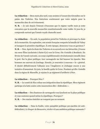 Napoléon B. L’interview © Hervé Cariou, 2022
P a g e | 6
La rédaction — Deux mois plus tard, vous assistez à l’assaut des Girondins sur le
palais des Tuileries. Nos historiens soutiennent que votre mépris pour la
monarchie date de cet évènement.
N. B. — Je sais depuis l’émeute d’Auxonne que le régime vacille mais je reste
convaincu que la nouvelle monarchie constitutionnelle reste viable. Ce jour-là, je
comprends surtout que l’armée royale chancelle aussi.
La rédaction — En août, la population prend les Tuileries et provoque la chute
de la monarchie. En septembre, une armée française remporte la bataille de Valmy
et inaugure la première république. À cette époque, demeurez-vous en garnison ?
N. B. — Non. Après la chute des Tuileries et en accord avec ma hiérarchie, j’évacue
ma sœur Élisa (scolarisée à Saint-Cyr) vers la Corse. On s’installe à Bonifacio. En
février de l’année suivante, un corps expéditionnaire révolutionnaire mouille dans
le port. Sur la place publique, leur carmagnole me fait hausser les épaules. Mes
hommes me sauvent du lynchage. Ensuite, je rencontre à nouveau « le » général.
Il choisit définitivement l’alliance avec l’Angleterre et j’échappe encore à une
tentative d’assassinat. En juin, la famille quitte la Corse. Pendant qu’elle s’installe
dans la région de Marseille, je rejoins le 4e régiment d’artillerie à Nice.
La rédaction — Pourquoi Nice ?
N. B. — Le comté de Nice refuse son intégration dans la république. Mon régiment
participe à la lutte contre cette insurrection dite « fédéraliste ».
La rédaction — Des chanteurs de carmagnole vous lynchent sur la place publique
et vous soutenez quand même la république. Pourquoi ?
N. B. — Des marins éméchés ne rompent pas un serment.
La rédaction — Dans la foulée, votre pamphlet politique pro-jacobin (et anti-
fédéraliste), Le Souper de Beaucaire, révèle-t-il une ambition politique naissante ?
 