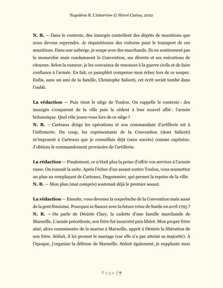 Napoléon B. L’interview © Hervé Cariou, 2022
P a g e | 7
N. B. — Dans le contexte, des insurgés contrôlent des dépôts de munitions que
nous devons reprendre. Je réquisitionne des voitures pour le transport de ces
munitions. Dans une auberge, je soupe avec des marchands. Ils ne soutiennent pas
la monarchie mais condamnent la Convention, ses décrets et ses exécutions de
citoyens. Selon la rumeur, je les convaincs de renoncer à la guerre civile et de faire
confiance à l’armée. En fait, ce pamphlet compense mon échec lors de ce souper.
Enfin, sans un ami de la famille, Christophe Saliceti, cet écrit serait tombé dans
l’oubli.
La rédaction — Puis vient le siège de Toulon. On rappelle le contexte : des
insurgés s’emparent de la ville puis la cèdent à leur nouvel allié : l’armée
britannique. Quel rôle jouez-vous lors de ce siège ?
N. B. — Carteaux dirige les opérations et son commandant d’artillerie est à
l’infirmerie. Du coup, les représentants de la Convention (dont Saliceti)
m’imposent à Carteaux que je conseillais déjà (sans succès) comme capitaine.
J’obtiens le commandement provisoire de l’artillerie.
La rédaction — Finalement, ce n’était plus la peine d’offrir vos services à l’armée
russe. On connaît la suite. Après l’échec d’un assaut contre Toulon, vous soumettez
un plan au remplaçant de Carteaux, Dugommier, qui permet la reprise de la ville.
N. B. — Mon plan (mal compris) soutenait déjà le premier assaut.
La rédaction — Ensuite, vous devenez la coqueluche de la Convention mais aussi
de la gent féminine. Pourquoi se fiancer avec la future reine de Suède en avril 1795 ?
N. B. — On parle de Désirée Clary, la cadette d’une famille marchande de
Marseille. L’année précédente, son frère fut incarcéré puis libéré. Mon propre frère
aîné, alors commissaire de la marine à Marseille, apprit à Désirée la libération de
son frère. Séduit, il lui promet le mariage (car elle n’a pas atteint sa majorité). À
l’époque, j’organise la défense de Marseille. Séduit également, je supplante mon
 