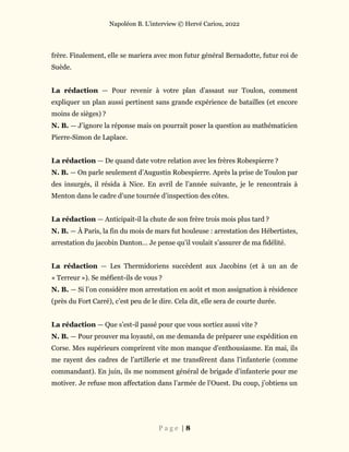 Napoléon B. L’interview © Hervé Cariou, 2022
P a g e | 8
frère. Finalement, elle se mariera avec mon futur général Bernadotte, futur roi de
Suède.
La rédaction — Pour revenir à votre plan d’assaut sur Toulon, comment
expliquer un plan aussi pertinent sans grande expérience de batailles (et encore
moins de sièges) ?
N. B. — J’ignore la réponse mais on pourrait poser la question au mathématicien
Pierre-Simon de Laplace.
La rédaction — De quand date votre relation avec les frères Robespierre ?
N. B. — On parle seulement d’Augustin Robespierre. Après la prise de Toulon par
des insurgés, il résida à Nice. En avril de l’année suivante, je le rencontrais à
Menton dans le cadre d’une tournée d’inspection des côtes.
La rédaction — Anticipait-il la chute de son frère trois mois plus tard ?
N. B. — À Paris, la fin du mois de mars fut houleuse : arrestation des Hébertistes,
arrestation du jacobin Danton… Je pense qu’il voulait s’assurer de ma fidélité.
La rédaction — Les Thermidoriens succèdent aux Jacobins (et à un an de
« Terreur »). Se méfient-ils de vous ?
N. B. — Si l’on considère mon arrestation en août et mon assignation à résidence
(près du Fort Carré), c’est peu de le dire. Cela dit, elle sera de courte durée.
La rédaction — Que s’est-il passé pour que vous sortiez aussi vite ?
N. B. — Pour prouver ma loyauté, on me demanda de préparer une expédition en
Corse. Mes supérieurs comprirent vite mon manque d’enthousiasme. En mai, ils
me rayent des cadres de l’artillerie et me transfèrent dans l’infanterie (comme
commandant). En juin, ils me nomment général de brigade d’infanterie pour me
motiver. Je refuse mon affectation dans l’armée de l’Ouest. Du coup, j’obtiens un
 
