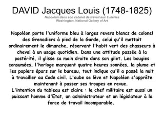 DAVID Jacques Louis (1748-1825)
Napoléon dans son cabinet de travail aux Tuileries
Washington, National Gallery of Art
Napoléon porte l'uniforme bleu à larges revers blancs de colonel
des Grenadiers à pied de la Garde, celui qu'il mettait
ordinairement le dimanche, réservant l'habit vert des chasseurs à
cheval à un usage quotidien. Dans une attitude passée à la
postérité, il glisse sa main droite dans son gilet. Les bougies
consumées, l'horloge marquant quatre heures sonnées, la plume et
les papiers épars sur le bureau, tout indique qu'il a passé la nuit
à travailler au Code civil. L'aube se lève et Napoléon s'apprête
maintenant à passer ses troupes en revue.
L'intention du tableau est claire : le chef militaire est aussi un
puissant homme d'Etat, un administrateur et un législateur à la
force de travail incomparable.
 