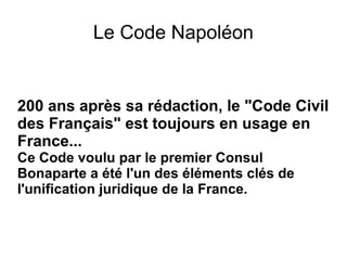 Le Code Napoléon
200 ans après sa rédaction, le "Code Civil
des Français" est toujours en usage en
France...
Ce Code voulu par le premier Consul
Bonaparte a été l'un des éléments clés de
l'unification juridique de la France.
 