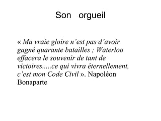 Son orgueil
« Ma vraie gloire n’est pas d’avoir
gagné quarante batailles ; Waterloo
effacera le souvenir de tant de
victoires.....ce qui vivra éternellement,
c’est mon Code Civil ». Napoléon
Bonaparte
 