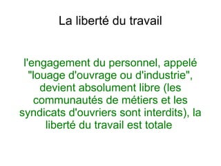 La liberté du travail
l'engagement du personnel, appelé
"louage d'ouvrage ou d'industrie",
devient absolument libre (les
communautés de métiers et les
syndicats d'ouvriers sont interdits), la
liberté du travail est totale
 